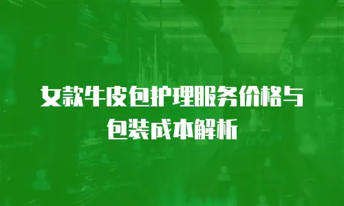 女款牛皮包护理服务价格与包装成本解析