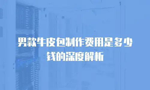 男款牛皮包制作费用是多少钱的深度解析