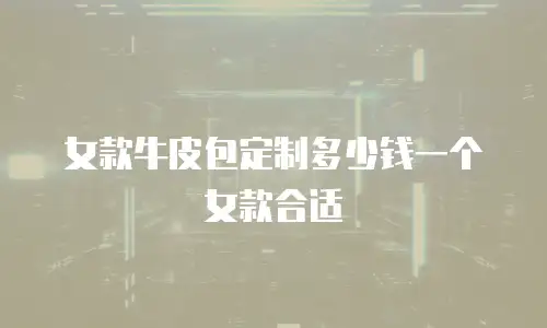 女款牛皮包定制多少钱一个女款合适