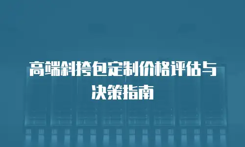 高端斜挎包定制价格评估与决策指南