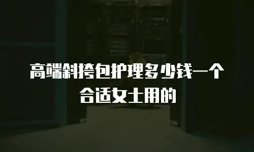 高端斜挎包护理多少钱一个合适女士用的