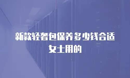新款轻奢包保养多少钱合适女士用的