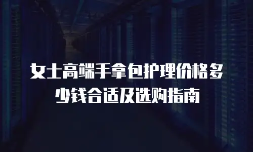 女士高端手拿包护理价格多少钱合适及选购指南