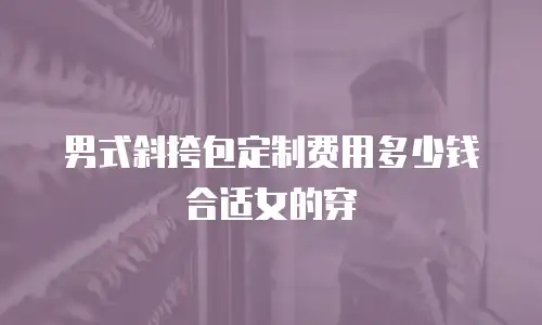 男式斜挎包定制费用多少钱合适女的穿