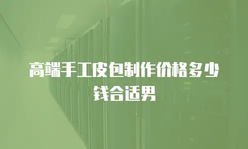 高端手工皮包制作价格多少钱合适男