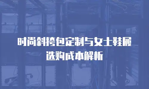 时尚斜挎包定制与女士鞋履选购成本解析