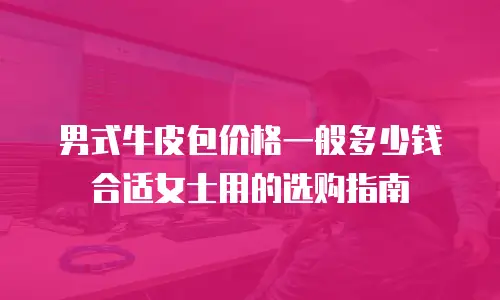 男式牛皮包价格一般多少钱合适女士用的选购指南