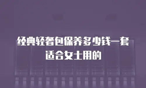 经典轻奢包保养多少钱一套适合女士用的