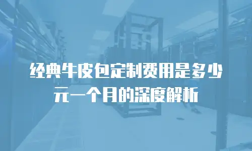 经典牛皮包定制费用是多少元一个月的深度解析