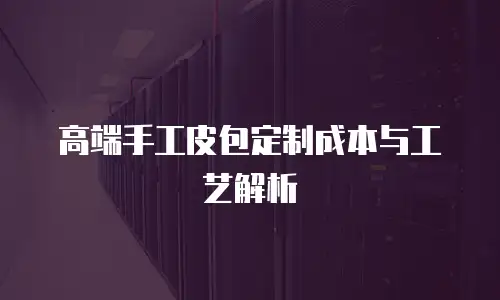 高端手工皮包定制成本与工艺解析