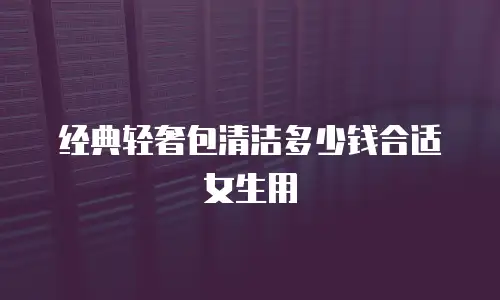 经典轻奢包清洁多少钱合适女生用