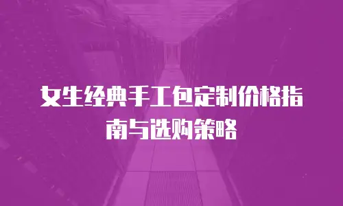 女生经典手工包定制价格指南与选购策略