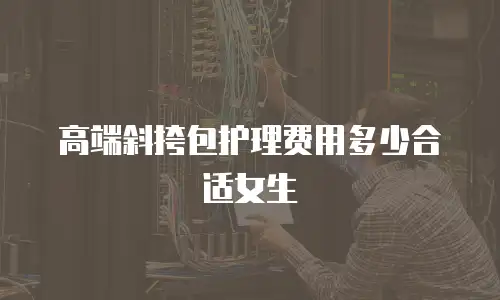 高端斜挎包护理费用多少合适女生