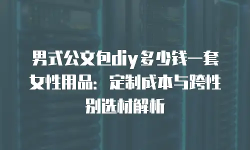 男式公文包diy多少钱一套女性用品：定制成本与跨性别选材解析