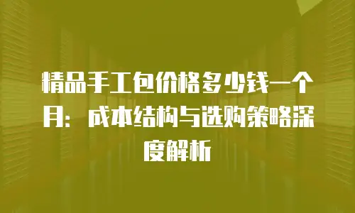 精品手工包价格多少钱一个月：成本结构与选购策略深度解析