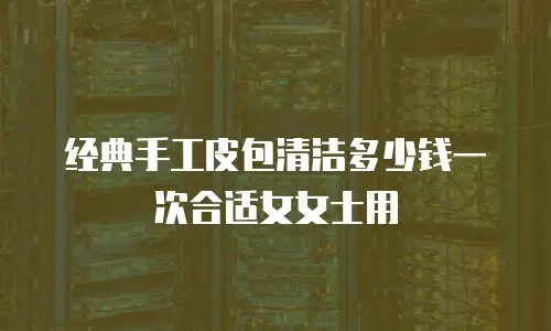 经典手工皮包清洁多少钱一次合适女女士用