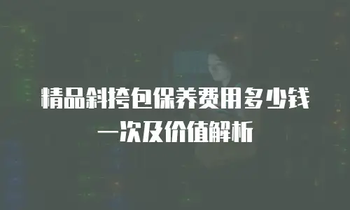 精品斜挎包保养费用多少钱一次及价值解析