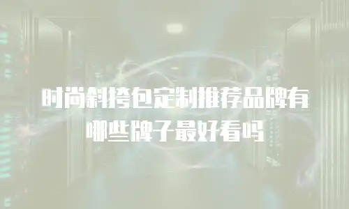时尚斜挎包定制推荐品牌有哪些牌子最好看吗