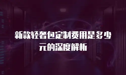 新款轻奢包定制费用是多少元的深度解析