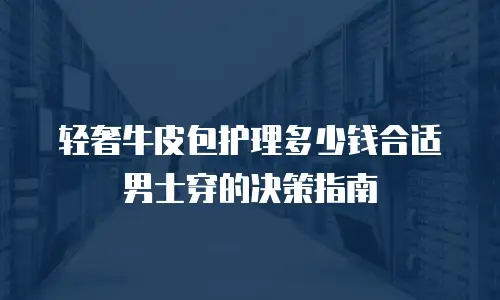 轻奢牛皮包护理多少钱合适男士穿的决策指南