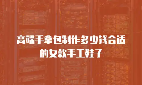 高端手拿包制作多少钱合适的女款手工鞋子