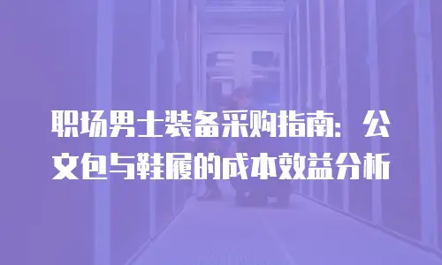 职场男士装备采购指南：公文包与鞋履的成本效益分析