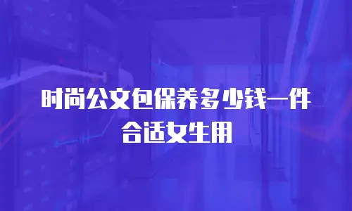 时尚公文包保养多少钱一件合适女生用