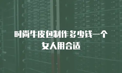 时尚牛皮包制作多少钱一个女人用合适