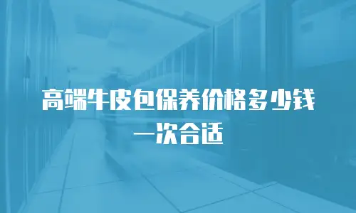 高端牛皮包保养价格多少钱一次合适