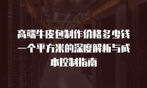 高端牛皮包制作价格多少钱一个平方米的深度解析与成本控制指南