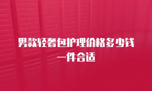男款轻奢包护理价格多少钱一件合适