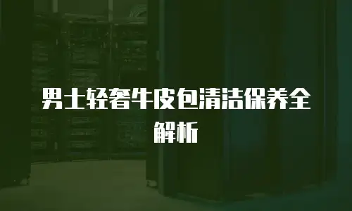 男士轻奢牛皮包清洁保养全解析
