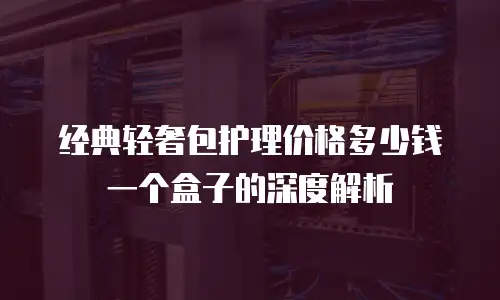 经典轻奢包护理价格多少钱一个盒子的深度解析