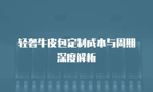 轻奢牛皮包定制成本与周期深度解析