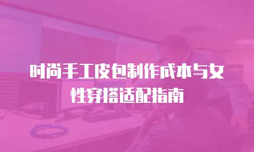 时尚手工皮包制作成本与女性穿搭适配指南