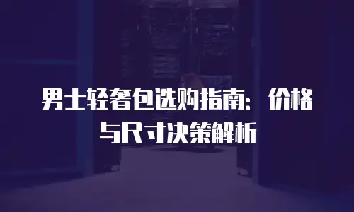 男士轻奢包选购指南：价格与尺寸决策解析