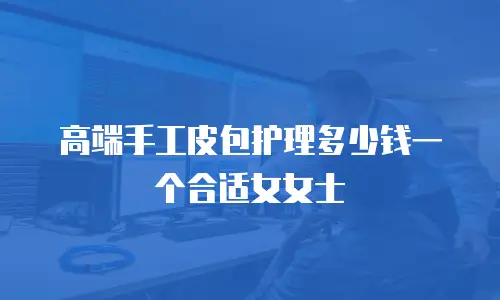 高端手工皮包护理多少钱一个合适女女士