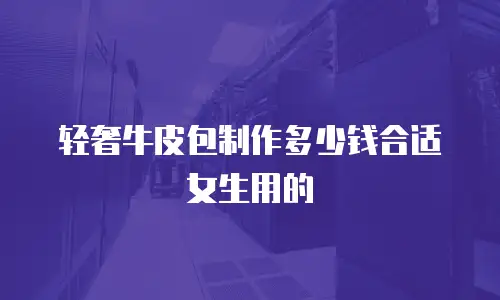 轻奢牛皮包制作多少钱合适女生用的
