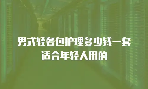男式轻奢包护理多少钱一套适合年轻人用的