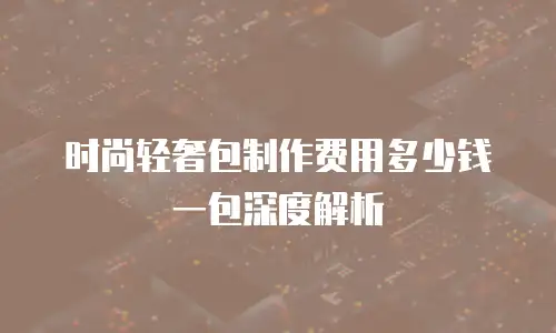 时尚轻奢包制作费用多少钱一包深度解析