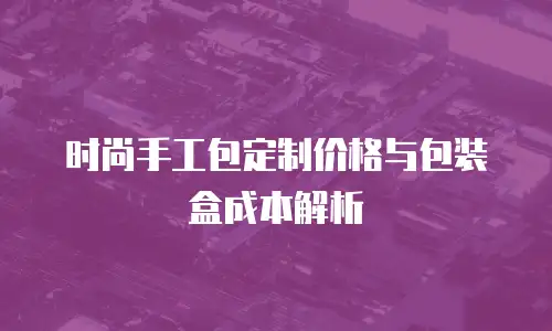 时尚手工包定制价格与包装盒成本解析