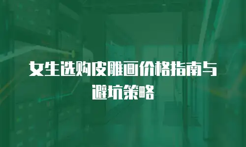 女生选购皮雕画价格指南与避坑策略