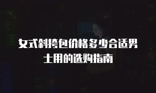 女式斜挎包价格多少合适男士用的选购指南