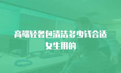 高端轻奢包清洁多少钱合适女生用的