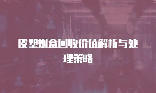 皮塑烟盒回收价值解析与处理策略
