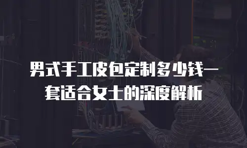 男式手工皮包定制多少钱一套适合女士的深度解析