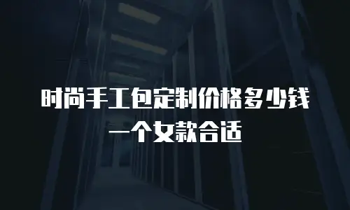 时尚手工包定制价格多少钱一个女款合适