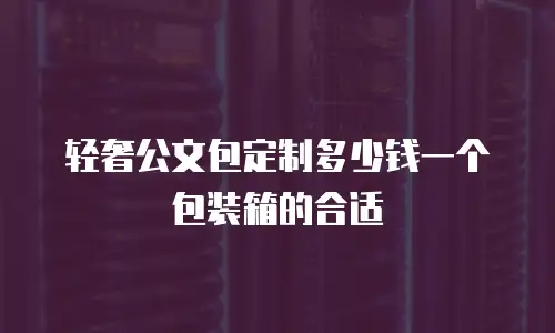 轻奢公文包定制多少钱一个包装箱的合适