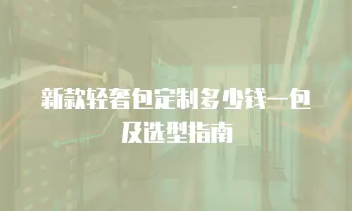 新款轻奢包定制多少钱一包及选型指南