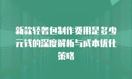 新款轻奢包制作费用是多少元钱的深度解析与成本优化策略